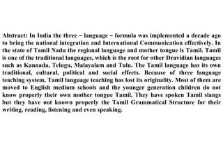 Abstract: In India the three – language – formula was implemented a decade ago
to bring the national integration and International Communication effectively. In
the state of Tamil Nadu the regional language and mother tongue is Tamil. Tamil
is one of the traditional languages, which is the root for other Dravidian languages
such as Kannada, Telugu, Malayalam and Tulu. The Tamil language has its own
traditional, cultural, political and social effects. Because of three language
teaching system, Tamil language teaching has lost its originality. Most of them are
moved to English medium schools and the younger generation children do not
know properly their own mother tongue Tamil. They have spoken Tamil slangs
but they have not known properly the Tamil Grammatical Structure for their
writing, reading, listening and even speaking.
 