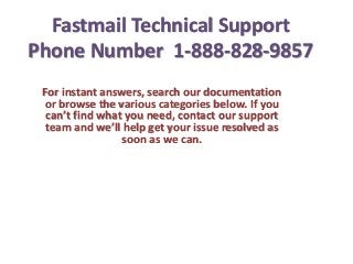 Fastmail Technical Support
Phone Number 1-888-828-9857
For instant answers, search our documentation
or browse the various categories below. If you
can’t find what you need, contact our support
team and we’ll help get your issue resolved as
soon as we can.
 