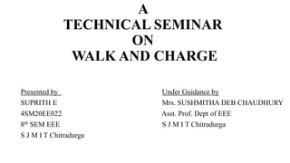 A
TECHNICAL SEMINAR
ON
WALK AND CHARGE
Presented by Under Guidance by
SUPRITH E Mrs. SUSHMITHA DEB CHAUDHURY
4SM20EE022 Asst. Prof. Dept of EEE
8th SEM EEE S J M I T Chitradurga
S J M I T Chitradurga
 