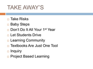 TAKE AWAY’S
   Take Risks
   Baby Steps
   Don’t Do It All Your 1st Year
   Let Students Drive
   Learning Community
   Textbooks Are Just One Tool
   Inquiry
   Project Based Learning
 