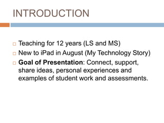 INTRODUCTION

   Teaching for 12 years (LS and MS)
   New to iPad in August (My Technology Story)
   Goal of Presentation: Connect, support,
    share ideas, personal experiences and
    examples of student work and assessments.
 