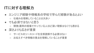 ITに対する理解力
● エンジニア経験や情報系の学校で学んだ経験があるとよい
○ 仕組みを理解していることは大きい
● でも必須ではないと思う
○ 開発/運用の現場でやっている人ほど深い理解はなくても務まる
● 深さよりも広さが重要
○ サービスのソースコードを全部読解する必要はない
○ お伝えすべき情報の要点を理解していることが重要
 