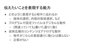 伝えたいことを表現する能力
● どのように表現すると相手に伝わるか
○ 媒体の選択、内容の取捨選択、など
● プログラムや設定ファイルはデジタルな動作
○ (間違っていても)書いた通りに動く
● 技術広報のコンテンツはアナログな動作
○ 相手がこちらの意図通りに動くとは限らない
○ 正解がない
 