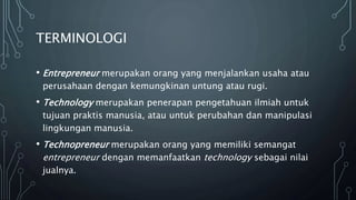 TERMINOLOGI
• Entrepreneur merupakan orang yang menjalankan usaha atau
perusahaan dengan kemungkinan untung atau rugi.
• Technology merupakan penerapan pengetahuan ilmiah untuk
tujuan praktis manusia, atau untuk perubahan dan manipulasi
lingkungan manusia.
• Technopreneur merupakan orang yang memiliki semangat
entrepreneur dengan memanfaatkan technology sebagai nilai
jualnya.
 