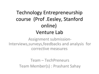 Technology Entrepreneurship
   course (Prof .Eesley, Stanford
             online)
           Venture Lab
           Assignment submission-
Interviews,surveys,feedbacks and analysis for
            corrective measures

          Team – TechPreneurs
     Team Member(s) : Prashant Sahay
 