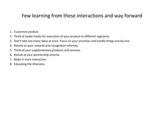 Few learning from these interactions and way forward

1.   Customize product.
2.   Think of viable media for execution of your product to different segments.
3.   Don’t take too many ideas at once. Focus on your priorities and handle things one by one.
4.   Relook on your rewards and recognition schemes.
5.   Think of your supplementary products and services.
6.   Relook at your partnership scheme.
7.   Make it more interactive.
8.   Educating the illiterates.
 