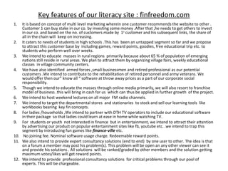 Key features of our literacy site : finfreedom.com
1.  It is based on concept of multi level marketing wherein one customer recommends the website to other .
    Customer 1 can buy stake in our co. by investing some money .After that ,he needs to get others to invest
    in our co. and based on the no. of customers made by 1st customer and his subsequent links, the share of
    all in the chain will keep on increasing.
2. It caters to needs of students in high schools .This has been an untapped segment so far and we propose
    to attract this customer base by including games, reward points, goodies, free educational trip etc. to
    students who perform well over weeks.
3. We intend to educate masses in rural regions primarily because about 65 % of population of emerging
    nations still reside in rural areas. We plan to attract them by organizing village fairs, weekly educational
    classes in village community centers.
4. We have also identified armed forces ,small businessmen and retired professional as our potential
    customers .We intend to contribute to the rehabilitation of retired personnel and army veterans. We
    would offer then our” know all “ software at throw away prices as a part of our corporate social
    responsibility.
5. Though we intend to educate the masses through online media primarily, we will also resort to franchise
    model of business .this will bring in cash for us which can thus be applied in further growth of the project.
6. We intend to host weekend lectures on all major FM radio channels.
7. We intend to target the departmental stores and stationaries to stock and sell our learning tools like
    workbooks bearing key fin concepts.
8. For ladies /households ,We intend to partner with DTH TV operators to include our educational software
    in their package so that ladies could learn at ease in home while watching TV.
9. For students or youth not interested in finance but in entertainment, we intend to attract their attention
    by advertising our product on popular entertainment sites like fb, youtube etc. .we intend to trap this
    segment by introducing fun games like finance-ville etc.
10. No joining fee. Nominal software usage charge. Redeemable reward points.
11. We also intend to provide expert consultancy solutions (end to end) by one user to other. The idea is that
    on a forum a member may post his problem(s). This problem will be open an any other viewer can see it
    and provide his solutions . All solutions will be ranked/graded by other members and the solution getting
    maximum votes/likes will get reward points.
12. We intend to provide professional consultancy solutions for critical problems through our pool of
    experts. This will be chargeable.
 