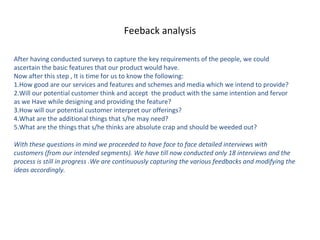 Feeback analysis

After having conducted surveys to capture the key requirements of the people, we could
ascertain the basic features that our product would have.
Now after this step , It is time for us to know the following:
1.How good are our services and features and schemes and media which we intend to provide?
2.Will our potential customer think and accept the product with the same intention and fervor
as we Have while designing and providing the feature?
3.How will our potential customer interpret our offerings?
4.What are the additional things that s/he may need?
5.What are the things that s/he thinks are absolute crap and should be weeded out?

With these questions in mind we proceeded to have face to face detailed interviews with
customers (from our intended segments). We have till now conducted only 18 interviews and the
process is still in progress .We are continuously capturing the various feedbacks and modifying the
ideas accordingly.
 