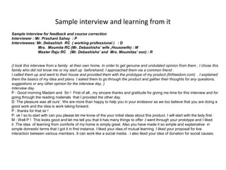 Sample interview and learning from it
Sample interview for feedback and course correction
Interviewer : Mr. Prashant Sahay : P
Interviewees: Mr. Debashish RC ( working professional ) : D
               Mrs. Moumita RC (Mr. Debashishs’ wife ,Housewife) : M
               Master Raju RC (Mr. Debashishs’ and Mrs. Moumitas’ son) : R


(I took this interview from a family at their own home. In order to get genuine and undulated opinion from them , I chose this
family who did not know me or my start up beforehand. I approached them via a common friend .
I called them up and went to their house and provided them with the prototype of my product (finfreedom.com) . I explained
them the basics of my idea and plans. I asked them to go through the product and gather their thoughts for any questions,
suggestions or any other opinion for the interview day. )
Interview day.
P : Good morning Madam and Sir ! First of all , my sincere thanks and gratitude for giving me time for this interview and for
going through the reading materials that I provided the other day.
D: The pleasure was all ours’. We are more than happy to help you in your endeavor as we too believe that you are doing a
good work and the idea is work taking forward.
P : thanks for that sir !
P: ok ! so to start with can you please let me know of the your initial ideas about this product. I will start with the lady first .
M : Well P ! This looks good and let me tell you that it has many things to offer .I went through your prototype and I liked
it .The idea of learning from comforts of my home is simply great. Also you have made it so simple and explainative in
simple domestic terms that I got it in first instance. I liked your idea of mutual learning. I liked your proposal for live
interaction between various members .It can work like a social media . I also liked your idea of donation for social causes.
 