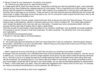 P: Ma’am! Thanks for your assessment of positivity of my product.
   Sir ! What can you make out of my idea and the product ?
D: I totally agree with M. Apart from what she said , I would like to add that your idea has potential to grow .I was impressed
specially by your idea of tapping the untapped segment of rural masses. This is a huge block and is still untapped. I am glad
that you took this segment in consideration. You see ! still a majority of our masses live in rural and semi rural regions and
thus they have a big impact on our economy . If they can learn to use their financial resources efficiently then the country will
stand to gain in totality. What goes round comes back to you. So if a rural person makes a good financial choice, then he will
stand to get good financial benefits in turn.

I loved your idea where in forums, people interact with each other to discuss and solve their financial issues. Thus you are
trying to make a self-sustaining network of members where you don’t need to indulge at all . This media helps people to
carry forward this platform all on their own with your intervention. If people have some complicated problem ,then you
propose that they seek help of experts which is again a great facility.
I liked the concept of customization of learning based on any members’ qualification, time availability and media availability.
You propose to use the concept of multi level cooperative for stake ownership. This will attract more and more people to
your organization.
I even liked the financial games/puzzles.
P: thanks sir ! that was really an enriching feedback .

 : R ! what was your opinion ?
R : the screen looks good and attractive but there are many things that I could not understand. I liked the games /teasers
and puzzles. I solved few on my own.( say with pride) . I liked the way you are trying to tell us about use of money in terms
that I can understand with the help of games.
P: thanks R !

 : Maam ! please let me know of the things you didn’t like and which you would like to be added or deleted?
M: though I have net connection ,but I understand that many of the housewives will not have any assess to it.So this can be
a pitfall for you. You won’t be able to connect to larger segment of this group.You also need to make the learning interactive
for us . Why don’t you try to re design the learning to include teaching in terms of domestic terms which will go down well
with all housewives. Do something about it. You need to also look needs of rural women .you should concentrate on this in
your future stages.I would also like to say that in your future stages, can you also provide trading gateway for stockbrokers?
P: Maam ! I have noted down your ideas. There are indeed few suggestions that I need to think on work upon. For example,
the media for providing financial literacy to rural housewives. We will work on it.

: Sir ! if you may add something to what ma’am suggested?
 