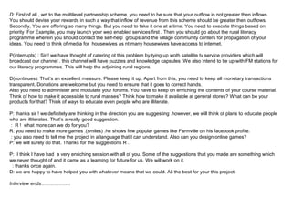 D: First of all , wrt to the multilevel partnership scheme, you need to be sure that your outflow in not greater then inflows.
You should devise your rewards in such a way that inflow of revenue from this scheme should be greater then outflows.
Secondly, You are offering so many things. But you need to take it one at a time. You need to execute things based on
priority .For Example, you may launch your web enabled services first . Then you should go about the rural literacy
programme wherein you should contact the self-help groups and the village community centers for propagation of your
ideas. You need to think of media for housewives as nt many housewives have access to internet.

P(interrupts) : Sir ! we have thought of catering ot this problem by tying up woth satellite tv service providers which will
broadcast our channel . this channel will have puzzles and knowledge capsules .We also intend to tie up with FM stations for
our literacy programmes. This will help the adjoining rural regions.

D(continues): That’s an excellent measure. Please keep it up. Apart from this, you need to keep all monetary transactions
transparent. Donations are welcome but you need to ensure that it goes to correct hands.
Also you need to administer and modulate your forums. You have to keep on enriching the contents of your course material.
Think of how to make it accessible to rural masses? Think how to make it available at general stores? What can be your
products for that? Think of ways to educate even people who are illiterate.

P: thanks sir ! we definitely are thinking in the direction you are suggesting .however, we will think of plans to educate people
who are illiterates. That’s a really good suggestion.
: R ! what more can we do for you?
R: you need to make more games .(smiles) .he shows few popular games like Farmville on his facebook profile.
: you also need to tell me the project in a language that I can understand. Also can you design online games?
P: we will surely do that. Thanks for the suggestions R .

P: I think I have had a very enriching session with all of you. Some of the suggestions that you made are something which
we never thought of and it came as a learning for future for us. We will work on it.
 : thanks once again.
D: we are happy to have helped you with whatever means that we could. All the best for your this project.

Interview ends………………
 