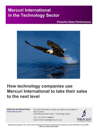 Mercuri International
Financial and Professional Services
Keep good company: 70% of the world’s leading technology companies have chosen to work with Mercuri since 2004
© Mercuri International 2009
Mercuri International
in the Technology Sector
Powerful Sales Performance
How technology companies use
Mercuri International to take their sales
to the next level
For more information contact your Mercuri consultant or:
Dave Cusdin
International Sector Head - Technology Sector
Tel: + 44 (0)7713 686635
Email: Dave-Cusdin@mercuri.co.uk
MERCURI INTERNATIONAL
www.mercuri.net
 
