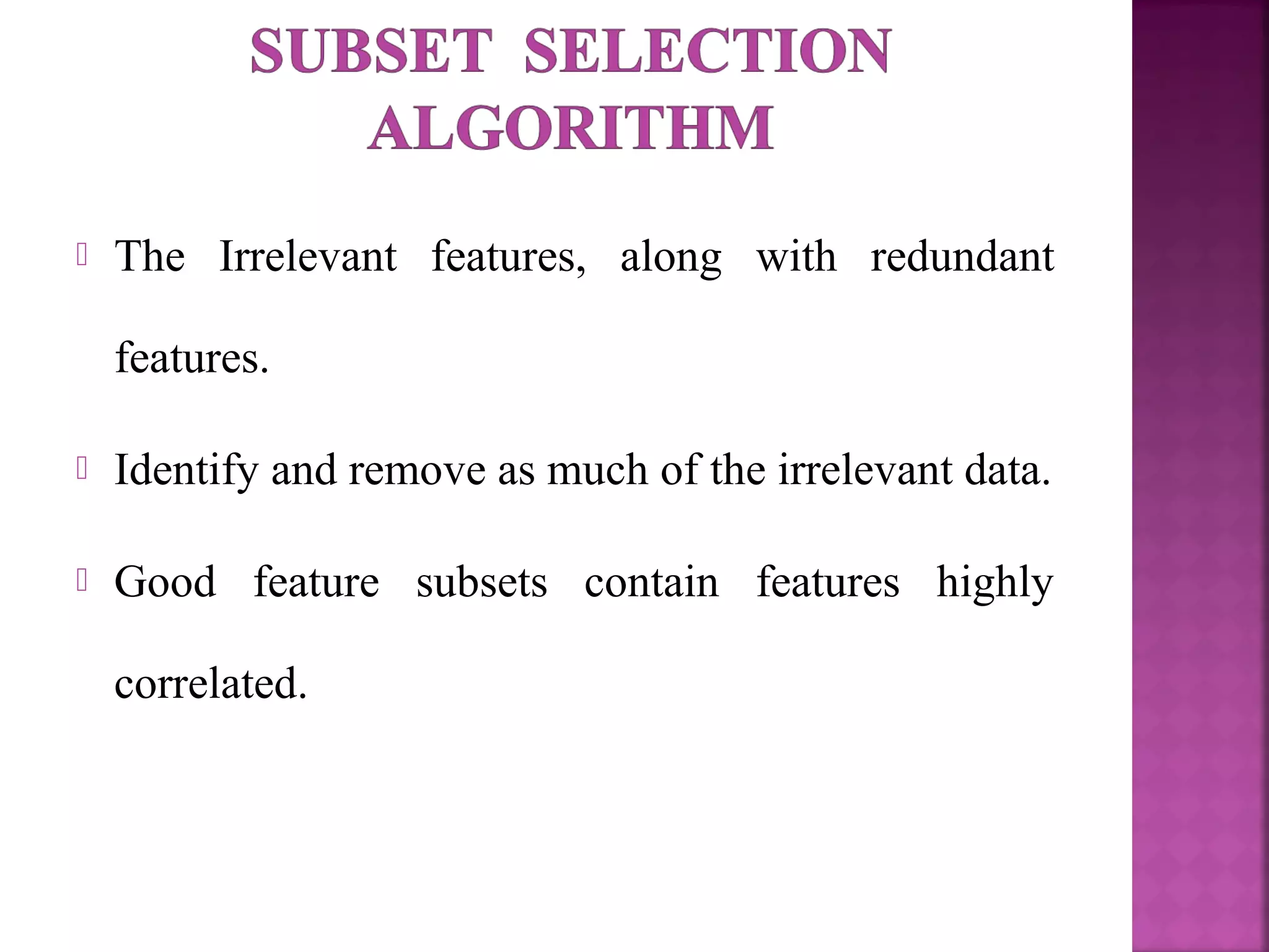  The Irrelevant features, along with redundant
features.
 Identify and remove as much of the irrelevant data.
 Good feature subsets contain features highly
correlated.
 