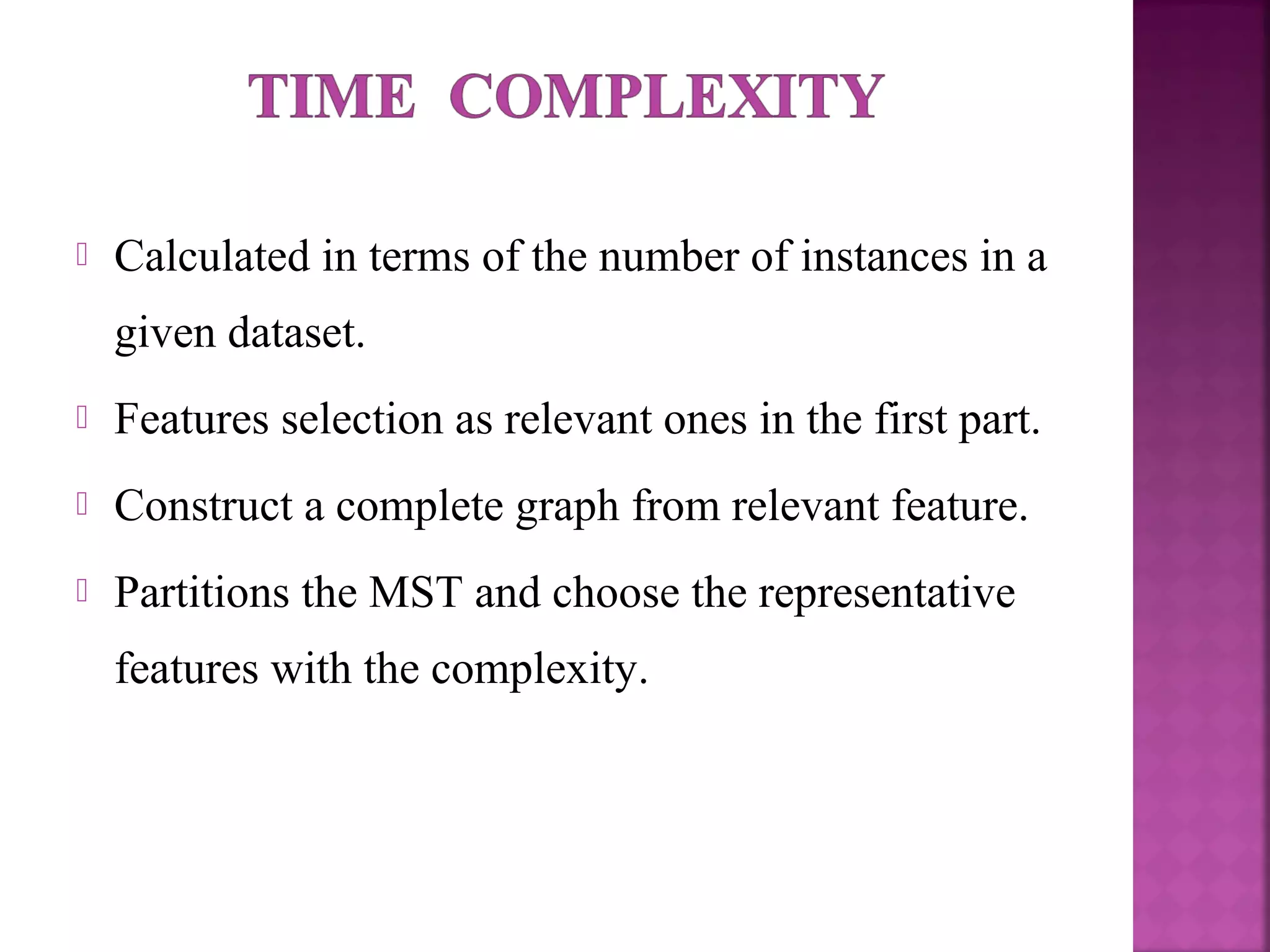  Calculated in terms of the number of instances in a
given dataset.
 Features selection as relevant ones in the first part.
 Construct a complete graph from relevant feature.
 Partitions the MST and choose the representative
features with the complexity.
 