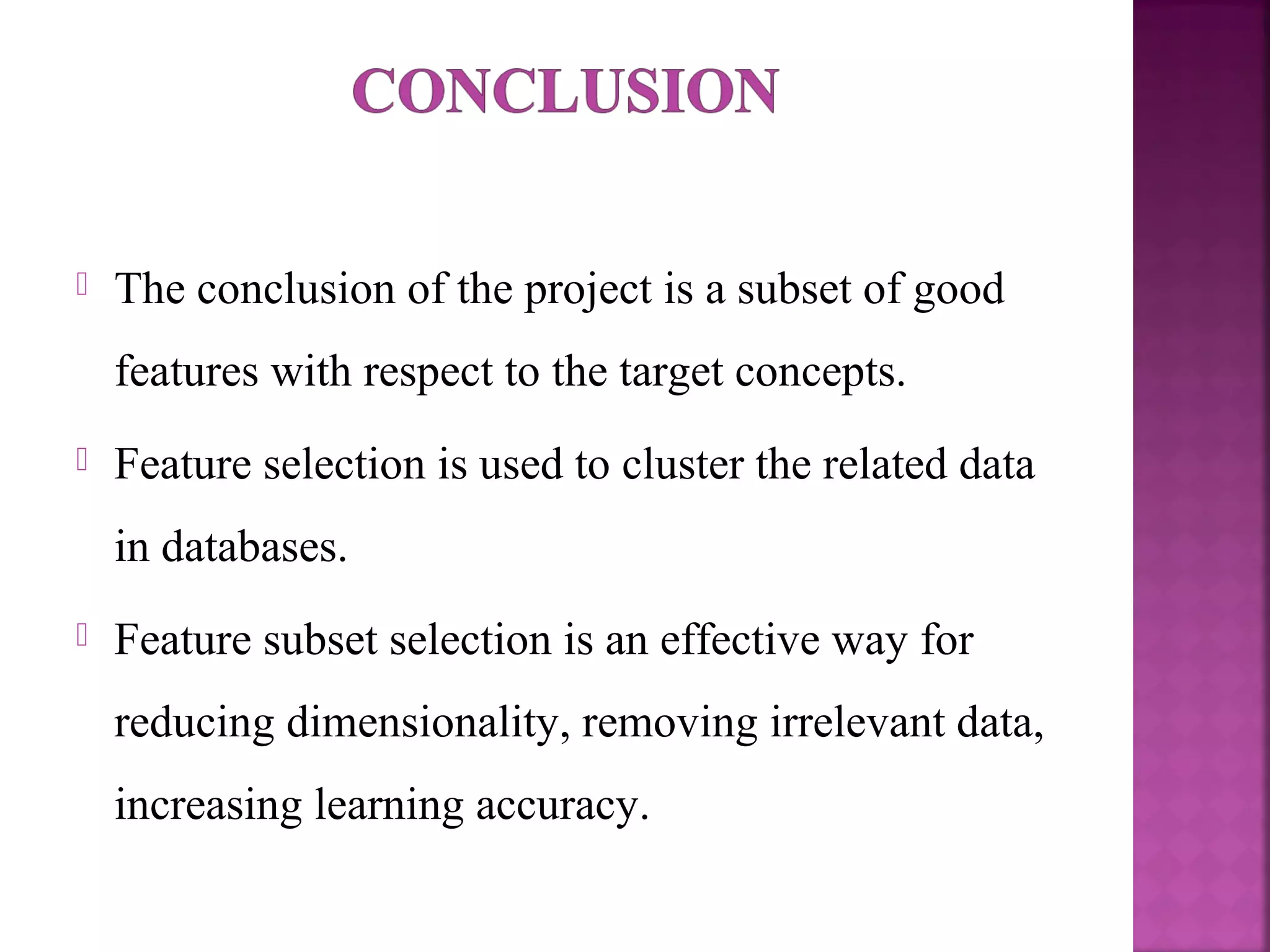  The conclusion of the project is a subset of good
features with respect to the target concepts.
 Feature selection is used to cluster the related data
in databases.
 Feature subset selection is an effective way for
reducing dimensionality, removing irrelevant data,
increasing learning accuracy.
 