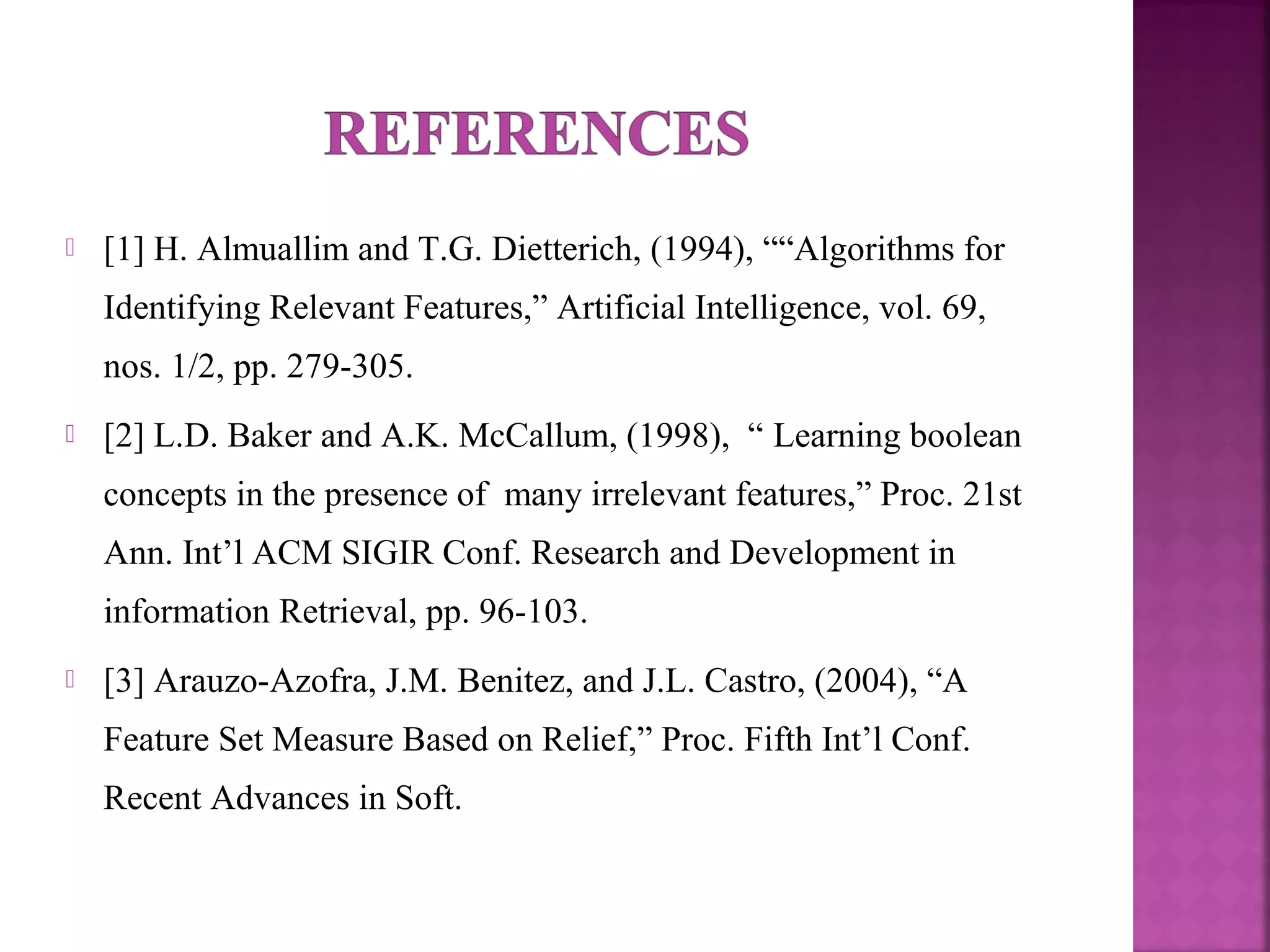  [1] H. Almuallim and T.G. Dietterich, (1994), ““Algorithms for
Identifying Relevant Features,” Artificial Intelligence, vol. 69,
nos. 1/2, pp. 279-305.
 [2] L.D. Baker and A.K. McCallum, (1998), “ Learning boolean
concepts in the presence of many irrelevant features,” Proc. 21st
Ann. Int’l ACM SIGIR Conf. Research and Development in
information Retrieval, pp. 96-103.
 [3] Arauzo-Azofra, J.M. Benitez, and J.L. Castro, (2004), “A
Feature Set Measure Based on Relief,” Proc. Fifth Int’l Conf.
Recent Advances in Soft.
 