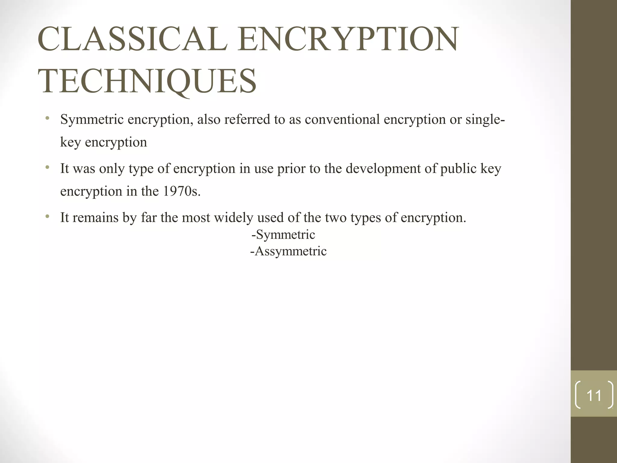 CLASSICAL ENCRYPTION
TECHNIQUES
• Symmetric encryption, also referred to as conventional encryption or single-
key encryption
• It was only type of encryption in use prior to the development of public key
encryption in the 1970s.
• It remains by far the most widely used of the two types of encryption.
-Symmetric
-Assymmetric
11
 