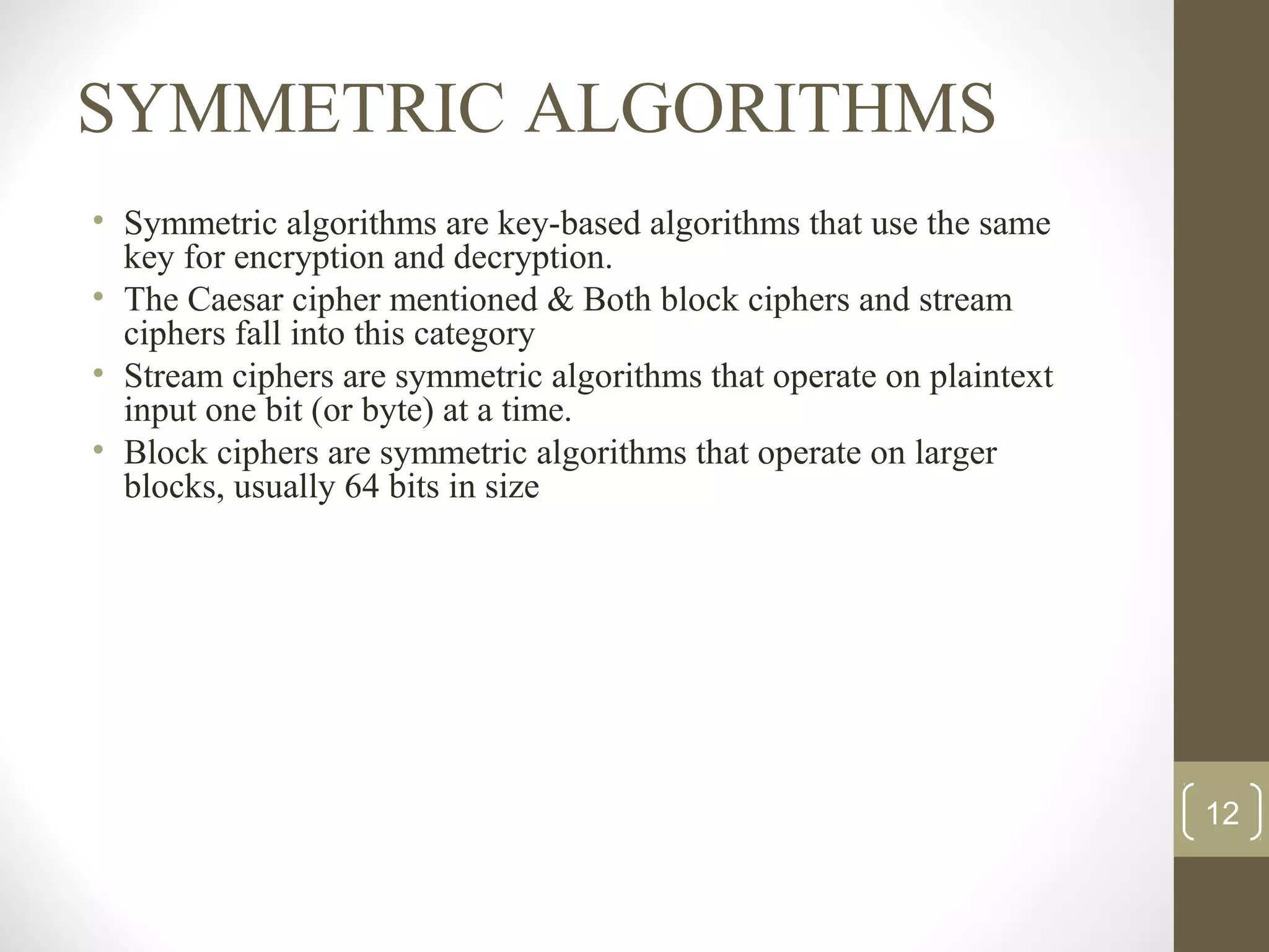 SYMMETRIC ALGORITHMS
• Symmetric algorithms are key-based algorithms that use the same
key for encryption and decryption.
• The Caesar cipher mentioned & Both block ciphers and stream
ciphers fall into this category
• Stream ciphers are symmetric algorithms that operate on plaintext
input one bit (or byte) at a time.
• Block ciphers are symmetric algorithms that operate on larger
blocks, usually 64 bits in size
12
 