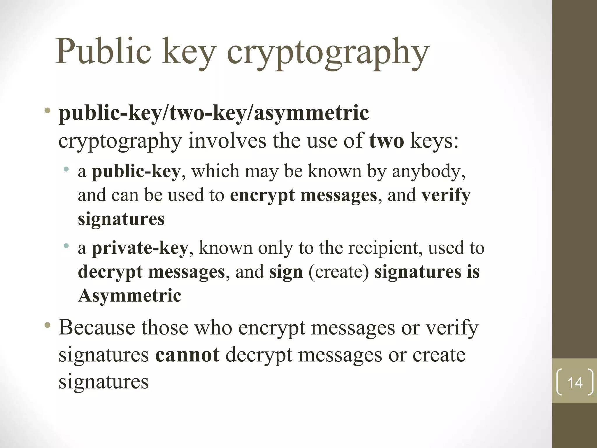 Public key cryptography
• public-key/two-key/asymmetric
cryptography involves the use of two keys:
• a public-key, which may be known by anybody,
and can be used to encrypt messages, and verify
signatures
• a private-key, known only to the recipient, used to
decrypt messages, and sign (create) signatures is
Asymmetric
• Because those who encrypt messages or verify
signatures cannot decrypt messages or create
signatures 14
 