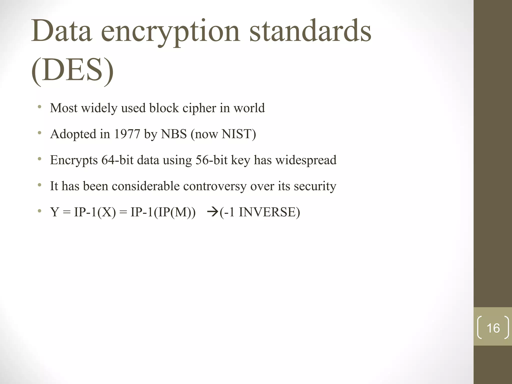 Data encryption standards
(DES)
• Most widely used block cipher in world
• Adopted in 1977 by NBS (now NIST)
• Encrypts 64-bit data using 56-bit key has widespread
• It has been considerable controversy over its security
• Y = IP-1(X) = IP-1(IP(M)) (-1 INVERSE)
16
 