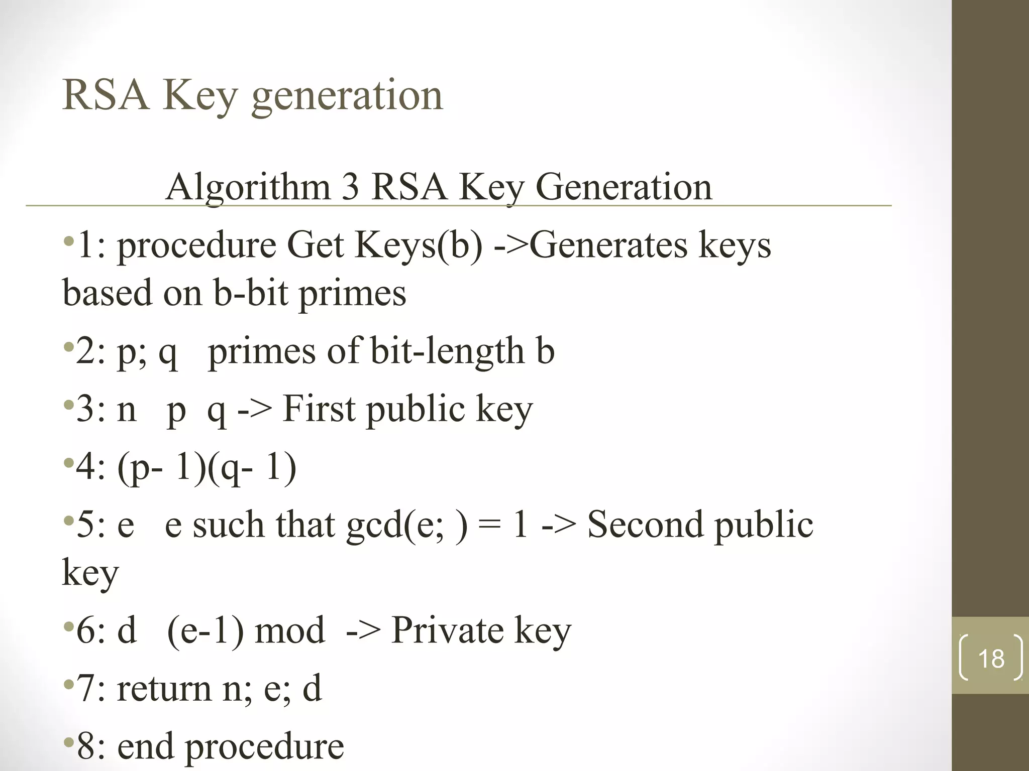 RSA Key generation
Algorithm 3 RSA Key Generation
•1: procedure Get Keys(b) ->Generates keys
based on b-bit primes
•2: p; q primes of bit-length b
•3: n p q -> First public key
•4: (p- 1)(q- 1)
•5: e e such that gcd(e; ) = 1 -> Second public
key
•6: d (e-1) mod -> Private key
•7: return n; e; d
•8: end procedure
18
 