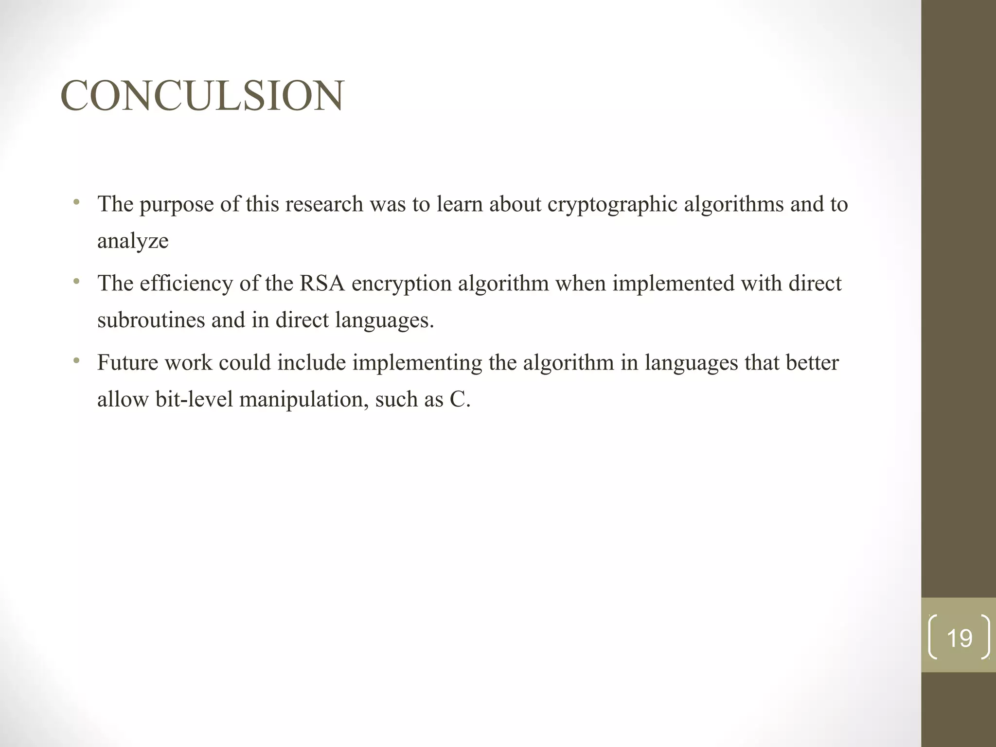 CONCULSION
• The purpose of this research was to learn about cryptographic algorithms and to
analyze
• The efficiency of the RSA encryption algorithm when implemented with direct
subroutines and in direct languages.
• Future work could include implementing the algorithm in languages that better
allow bit-level manipulation, such as C.
19
 