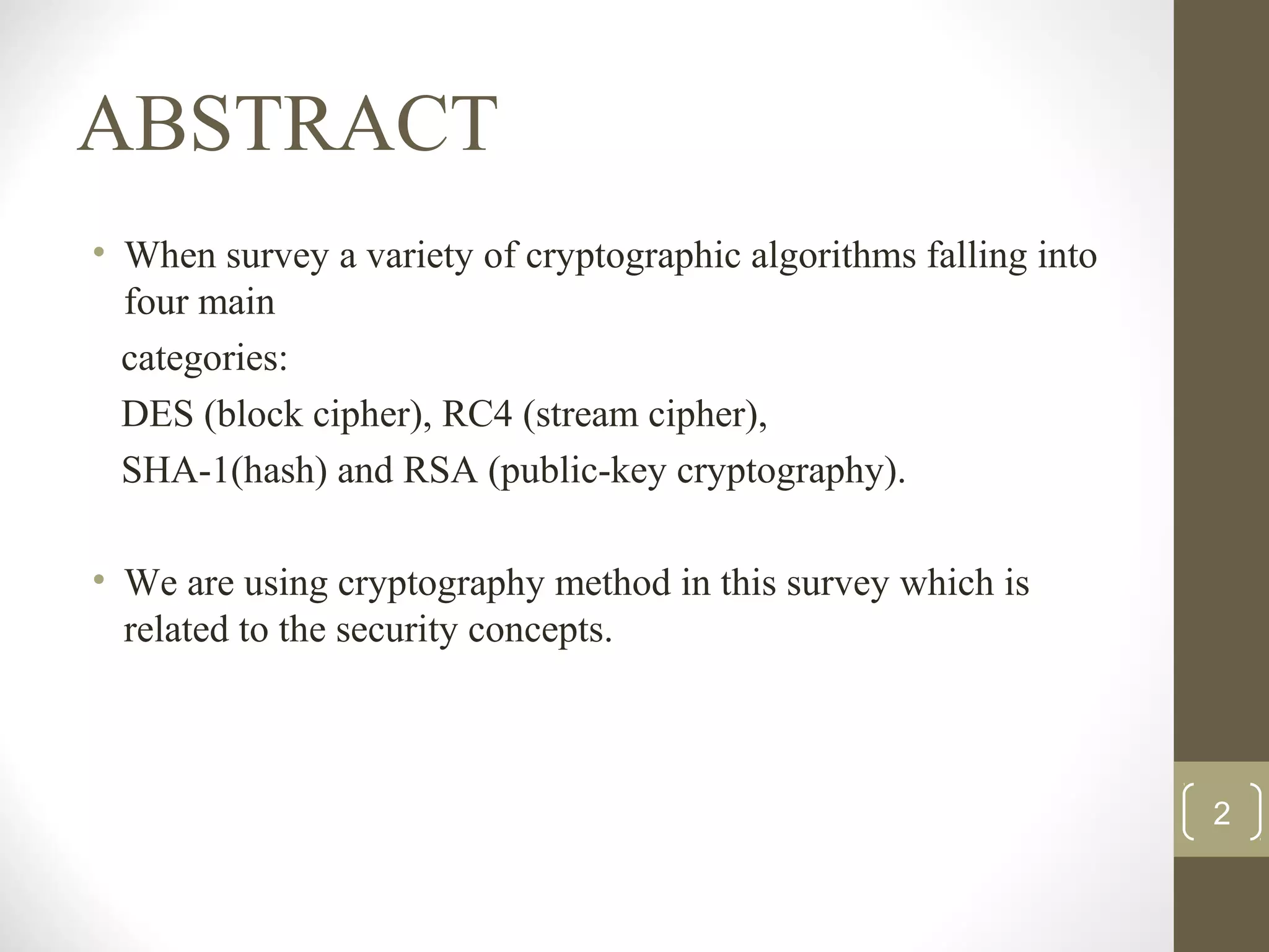 ABSTRACT
• When survey a variety of cryptographic algorithms falling into
four main
categories:
DES (block cipher), RC4 (stream cipher),
SHA-1(hash) and RSA (public-key cryptography).
• We are using cryptography method in this survey which is
related to the security concepts.
2
 