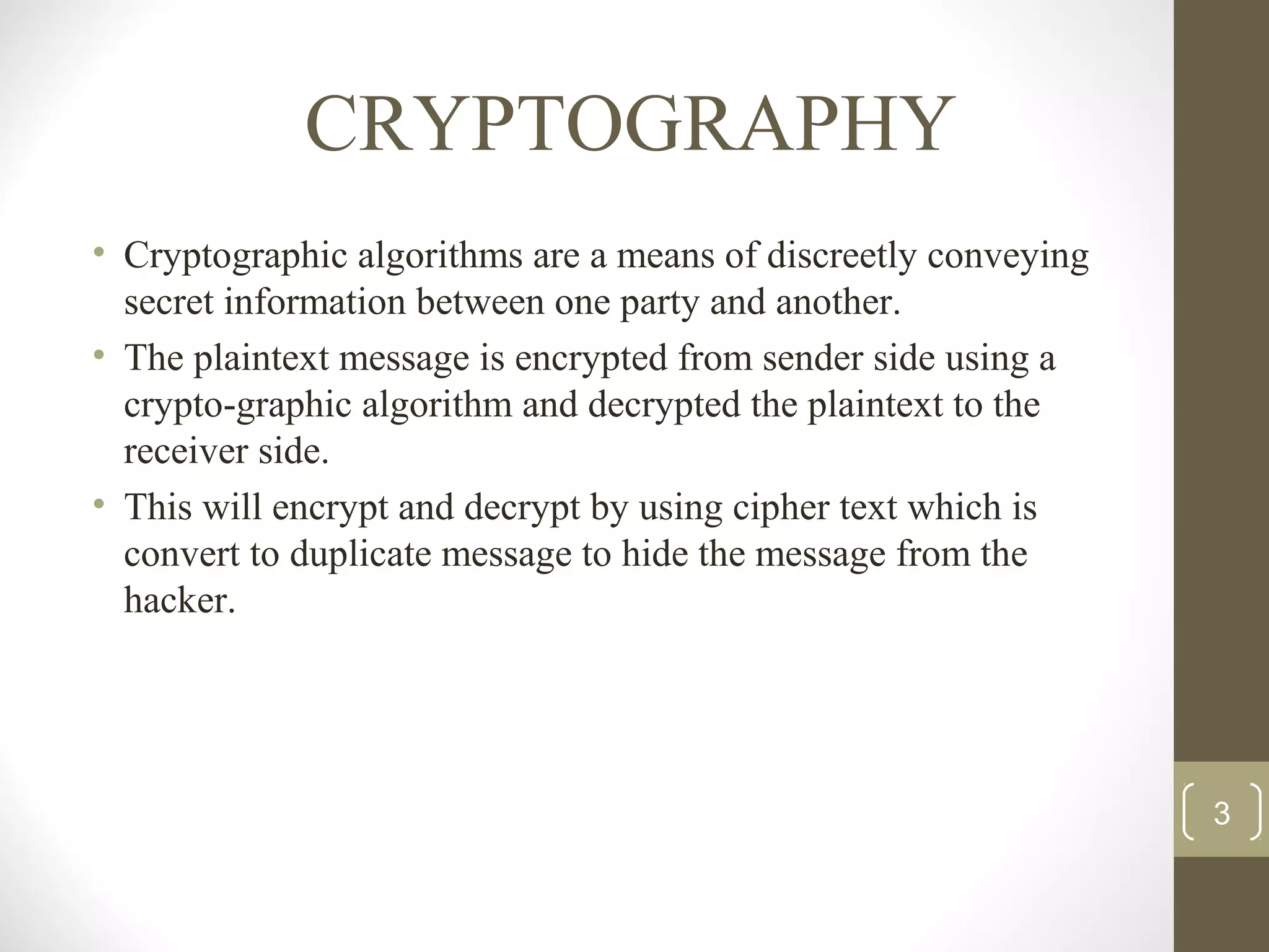 CRYPTOGRAPHY
• Cryptographic algorithms are a means of discreetly conveying
secret information between one party and another.
• The plaintext message is encrypted from sender side using a
crypto-graphic algorithm and decrypted the plaintext to the
receiver side.
• This will encrypt and decrypt by using cipher text which is
convert to duplicate message to hide the message from the
hacker.
3
 