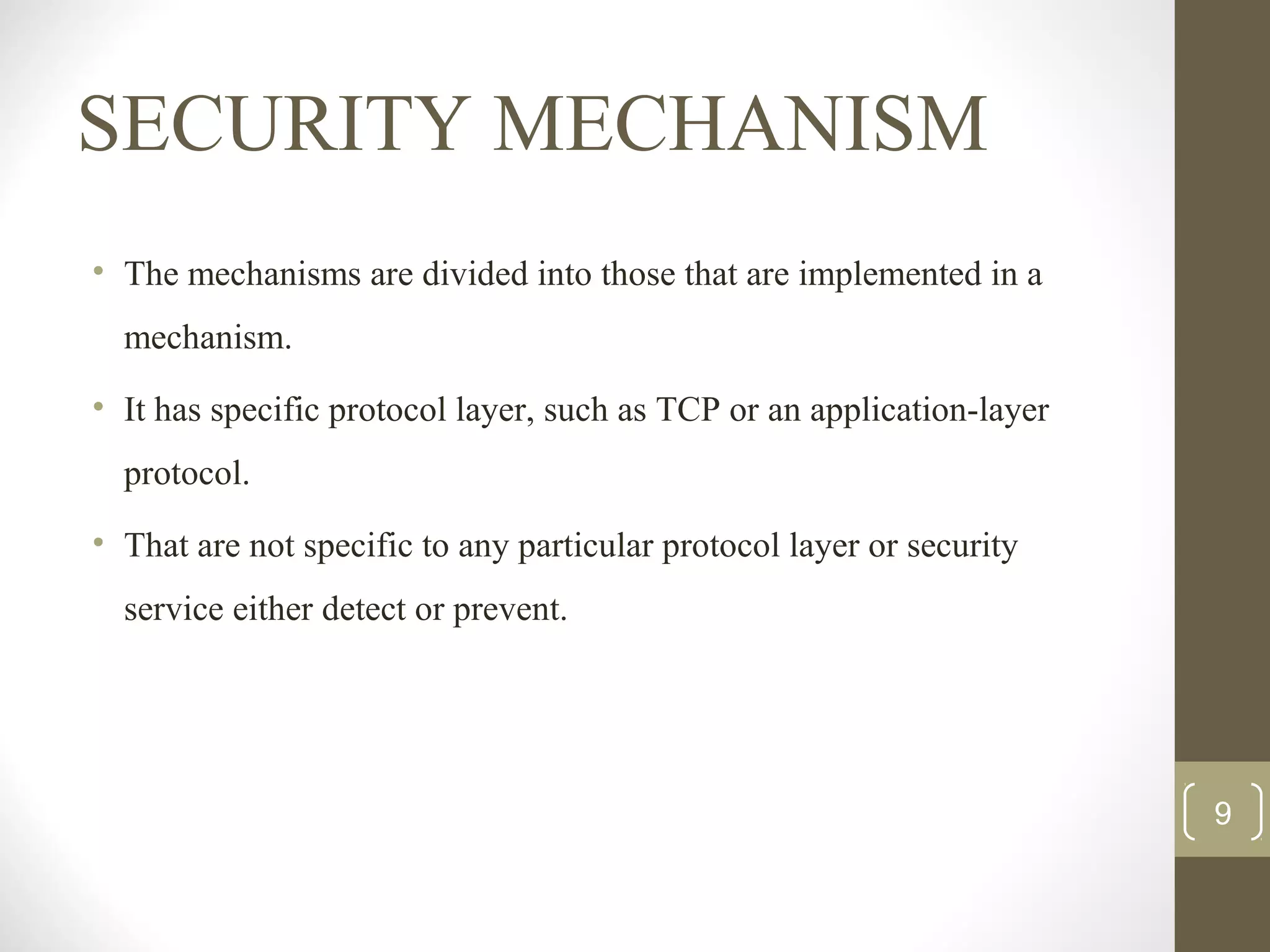 SECURITY MECHANISM
• The mechanisms are divided into those that are implemented in a
mechanism.
• It has specific protocol layer, such as TCP or an application-layer
protocol.
• That are not specific to any particular protocol layer or security
service either detect or prevent.
9
 