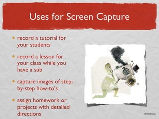 Uses for Screen Capture record a tutorial for your students record a lesson for your class while you have a sub capture images of step-by-step how-to’s assign homework or projects with detailed directions ©rmjohnson 