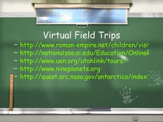 Virtual Field Trips http://www.roman-empire.net/children/visit.html http://nationalzoo.si.edu/Education/OnlineResources/default.cfm http://www.uen.org/utahlink/tours/ http://www.nineplanets.org http://quest.arc.nasa.gov/antarctica/index.html 