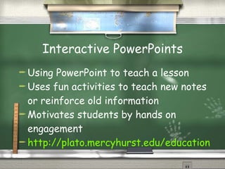 Interactive PowerPoints Using PowerPoint to teach a lesson Uses fun activities to teach new notes or reinforce old information Motivates students by hands on engagement http://plato.mercyhurst.edu/education/majors/sprohaska/educ211/ppt.htm 