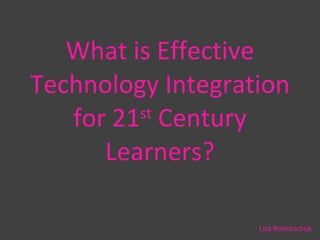 What is Effective Technology Integration for 21 st  Century Learners? Lisa Romanchuk 