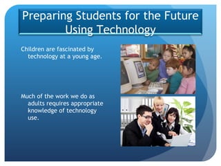 Children are fascinated by technology at a young age. Much of the work we do as adults requires appropriate knowledge of technology use. Preparing Students for the Future Using Technology 