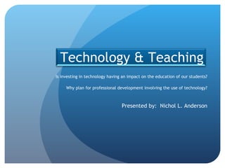 Is investing in technology having an impact on the education of our students? Why plan for professional development involving the use of technology? Presented by:  Nichol L. Anderson Technology & Teaching 