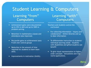 Student Learning & Computers
     Learning “from”                              Learning “with”
       Computers                                    Computers
   Achievement gains were documented       Teachers and students control the
    up to 25% in skill and up to 1005 in       curriculum
    problem solving.
                                               For collecting information – inquiry and
   Retention in mathematics classes and        collaboration - Online libraries and up
    attendance also improved.                   to date information

   Percentile gains on achievement tests      To differentiate instruction to students‟
    9-22% over control groups                   individual learning needs - Students
                                                with disabilities and gifted students can
   Reduction in the amount of time             benefit
    required for students to learn basic
    skills.                                    To give visual representation to higher-
                                                order concepts – Simulations and real
   Improvements in motivation (Smith).         world applications.


                                                                                      Menu
 