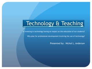 Technology & Teaching
Is investing in technology having an impact on the education of our students?

     Why plan for professional development involving the use of technology?



                                 Presented by: Nichol L. Anderson
 
