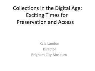 Collections in the Digital Age: Exciting Times for  Preservation and Access Kaia Landon Director Brigham City Museum  