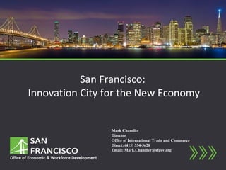 San Francisco:
Innovation City for the New Economy


                 Mark Chandler
                 Director
                 Office of International Trade and Commerce
                 Direct: (415) 554-5628
                 Email: Mark.Chandler@sfgov.org
 