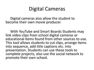 Digital Cameras
  Digital cameras also allow the student to
become their own movie producer.

   With YouTube and Smart Boards Students may
link video clips from school digital cameras or
educational items found from other sources to use.
This tool allows students to cut clips, arrange items
into sequence, add title captions etc. into
presentation. Students can use these tools to
complete projects, also use the social network to
promote their own school.
 