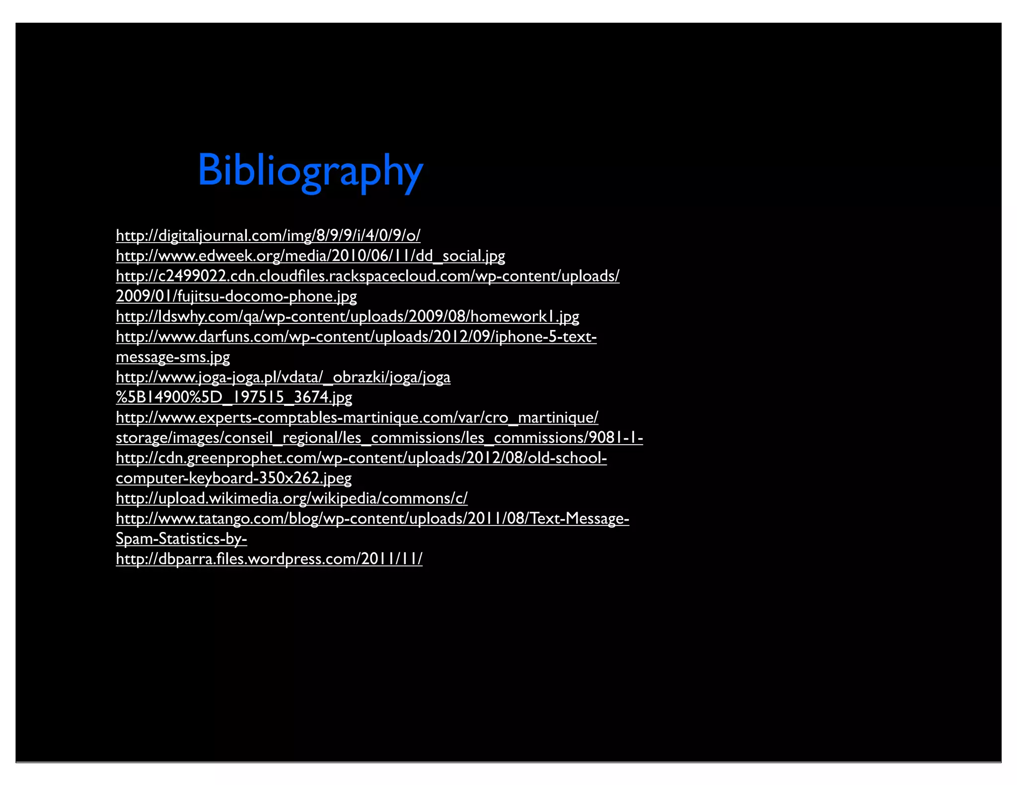 Bibliography
http://digitaljournal.com/img/8/9/9/i/4/0/9/o/
http://www.edweek.org/media/2010/06/11/dd_social.jpg
http://c2499022.cdn.cloudﬁles.rackspacecloud.com/wp-content/uploads/
2009/01/fujitsu-docomo-phone.jpg
http://ldswhy.com/qa/wp-content/uploads/2009/08/homework1.jpg
http://www.darfuns.com/wp-content/uploads/2012/09/iphone-5-text-
message-sms.jpg
http://www.joga-joga.pl/vdata/_obrazki/joga/joga
%5B14900%5D_197515_3674.jpg
http://www.experts-comptables-martinique.com/var/cro_martinique/
storage/images/conseil_regional/les_commissions/les_commissions/9081-1-
http://cdn.greenprophet.com/wp-content/uploads/2012/08/old-school-
computer-keyboard-350x262.jpeg
http://upload.wikimedia.org/wikipedia/commons/c/
http://www.tatango.com/blog/wp-content/uploads/2011/08/Text-Message-
Spam-Statistics-by-
http://dbparra.ﬁles.wordpress.com/2011/11/
 