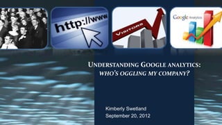 UNDERSTANDING GOOGLE ANALYTICS:
  WHO’S OGGLING MY COMPANY?




    Kimberly Swetland
    September 20, 2012
 
