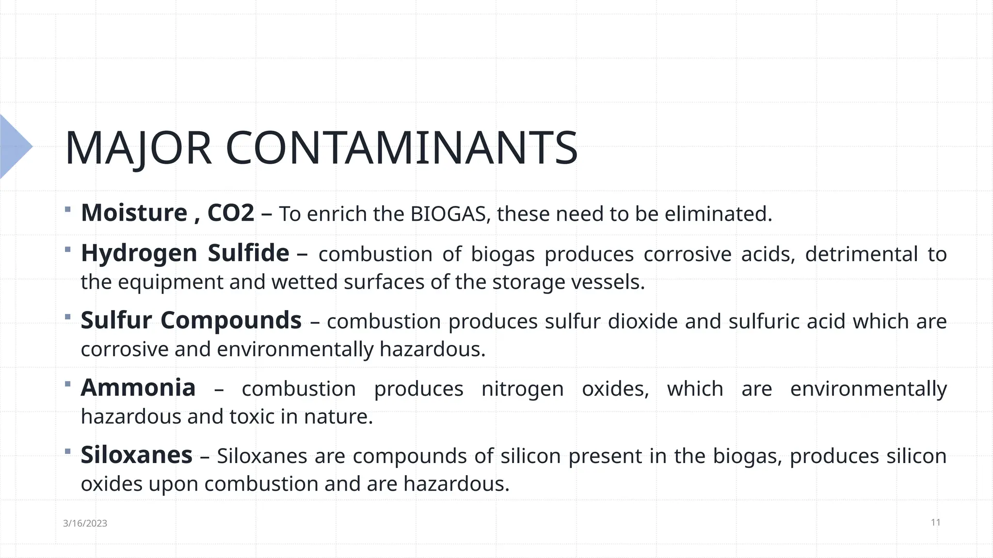 11
MAJOR CONTAMINANTS
 Moisture , CO2 – To enrich the BIOGAS, these need to be eliminated.
 Hydrogen Sulfide – combustion of biogas produces corrosive acids, detrimental to
the equipment and wetted surfaces of the storage vessels.
 Sulfur Compounds – combustion produces sulfur dioxide and sulfuric acid which are
corrosive and environmentally hazardous.
 Ammonia – combustion produces nitrogen oxides, which are environmentally
hazardous and toxic in nature.
 Siloxanes – Siloxanes are compounds of silicon present in the biogas, produces silicon
oxides upon combustion and are hazardous.
3/16/2023
 