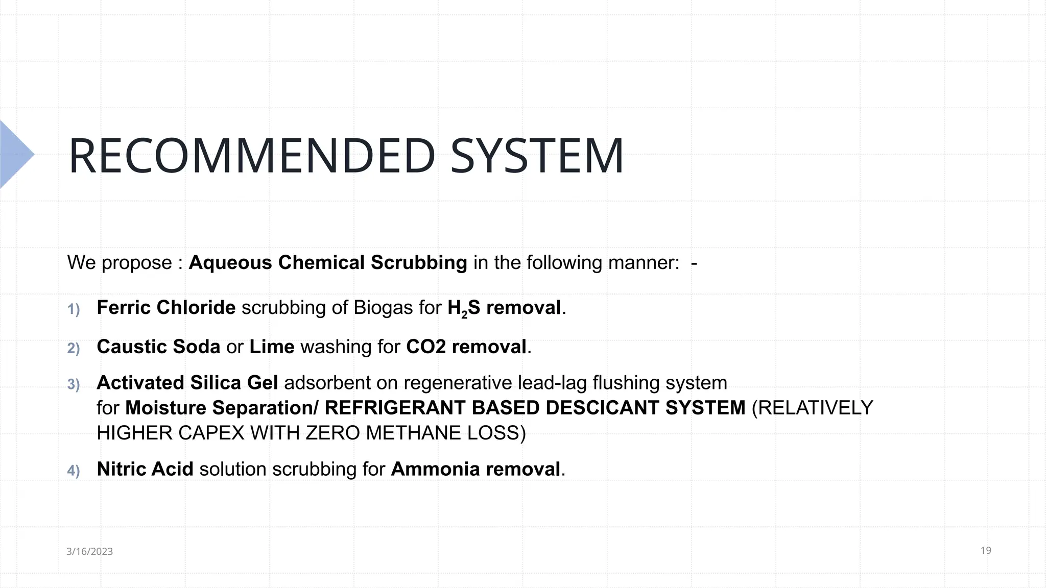 19
RECOMMENDED SYSTEM
We propose : Aqueous Chemical Scrubbing in the following manner: -
1) Ferric Chloride scrubbing of Biogas for H2S removal.
2) Caustic Soda or Lime washing for CO2 removal.
3) Activated Silica Gel adsorbent on regenerative lead-lag flushing system
for Moisture Separation/ REFRIGERANT BASED DESCICANT SYSTEM (RELATIVELY
HIGHER CAPEX WITH ZERO METHANE LOSS)
4) Nitric Acid solution scrubbing for Ammonia removal.
3/16/2023
 