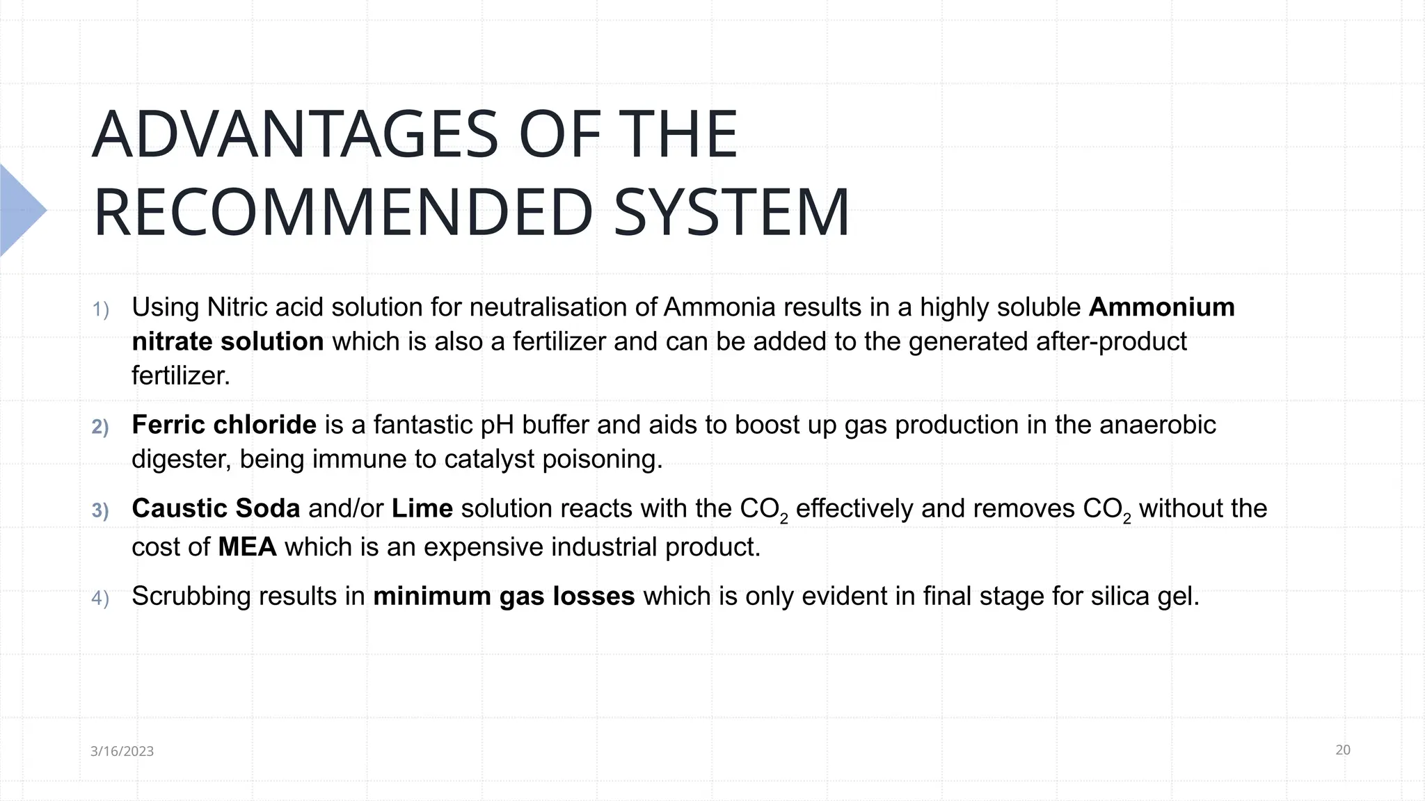 20
ADVANTAGES OF THE
RECOMMENDED SYSTEM
1) Using Nitric acid solution for neutralisation of Ammonia results in a highly soluble Ammonium
nitrate solution which is also a fertilizer and can be added to the generated after-product
fertilizer.
2) Ferric chloride is a fantastic pH buffer and aids to boost up gas production in the anaerobic
digester, being immune to catalyst poisoning.
3) Caustic Soda and/or Lime solution reacts with the CO2 effectively and removes CO2 without the
cost of MEA which is an expensive industrial product.
4) Scrubbing results in minimum gas losses which is only evident in final stage for silica gel.
3/16/2023
 
