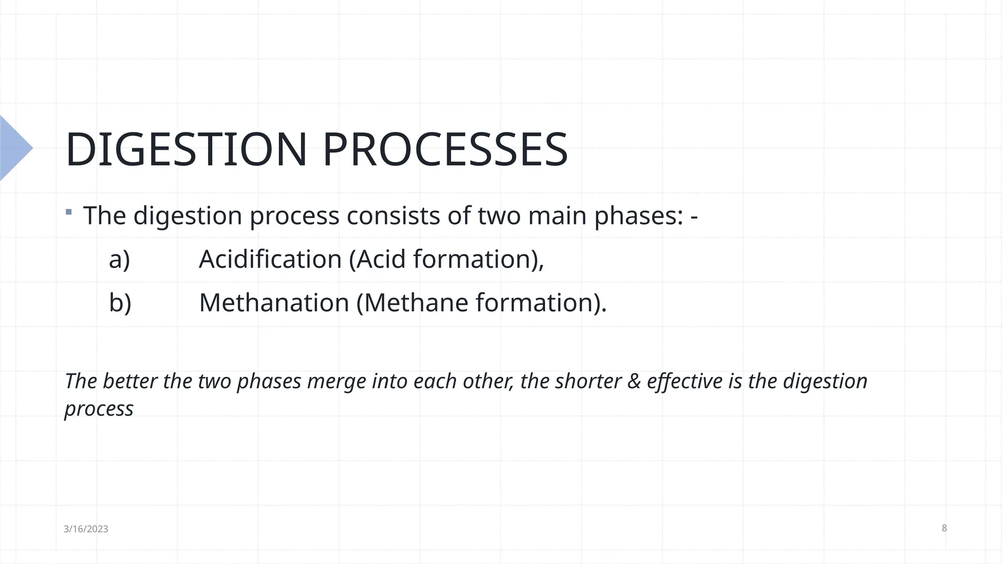 8
DIGESTION PROCESSES
 The digestion process consists of two main phases: -
a) Acidification (Acid formation),
b) Methanation (Methane formation).
The better the two phases merge into each other, the shorter & effective is the digestion
process
3/16/2023
 