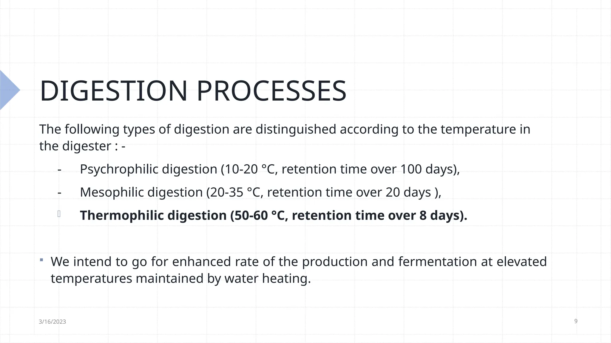 9
DIGESTION PROCESSES
The following types of digestion are distinguished according to the temperature in
the digester : -
- Psychrophilic digestion (10-20 °C, retention time over 100 days),
- Mesophilic digestion (20-35 °C, retention time over 20 days ),
- Thermophilic digestion (50-60 °C, retention time over 8 days).
 We intend to go for enhanced rate of the production and fermentation at elevated
temperatures maintained by water heating.
3/16/2023
 