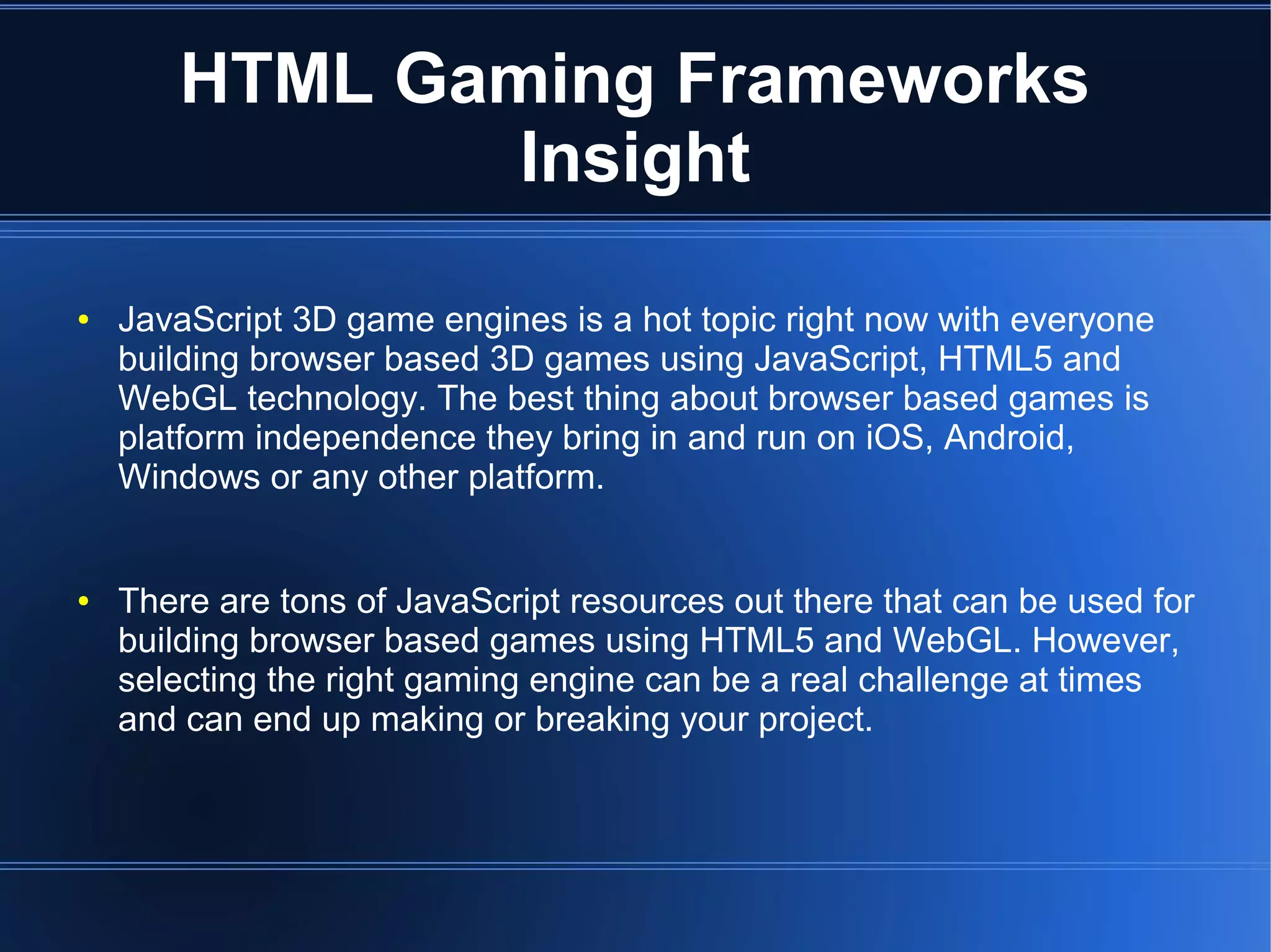 HTML Gaming Frameworks
Insight
● JavaScript 3D game engines is a hot topic right now with everyone
building browser based 3D games using JavaScript, HTML5 and
WebGL technology. The best thing about browser based games is
platform independence they bring in and run on iOS, Android,
Windows or any other platform.
● There are tons of JavaScript resources out there that can be used for
building browser based games using HTML5 and WebGL. However,
selecting the right gaming engine can be a real challenge at times
and can end up making or breaking your project.
 