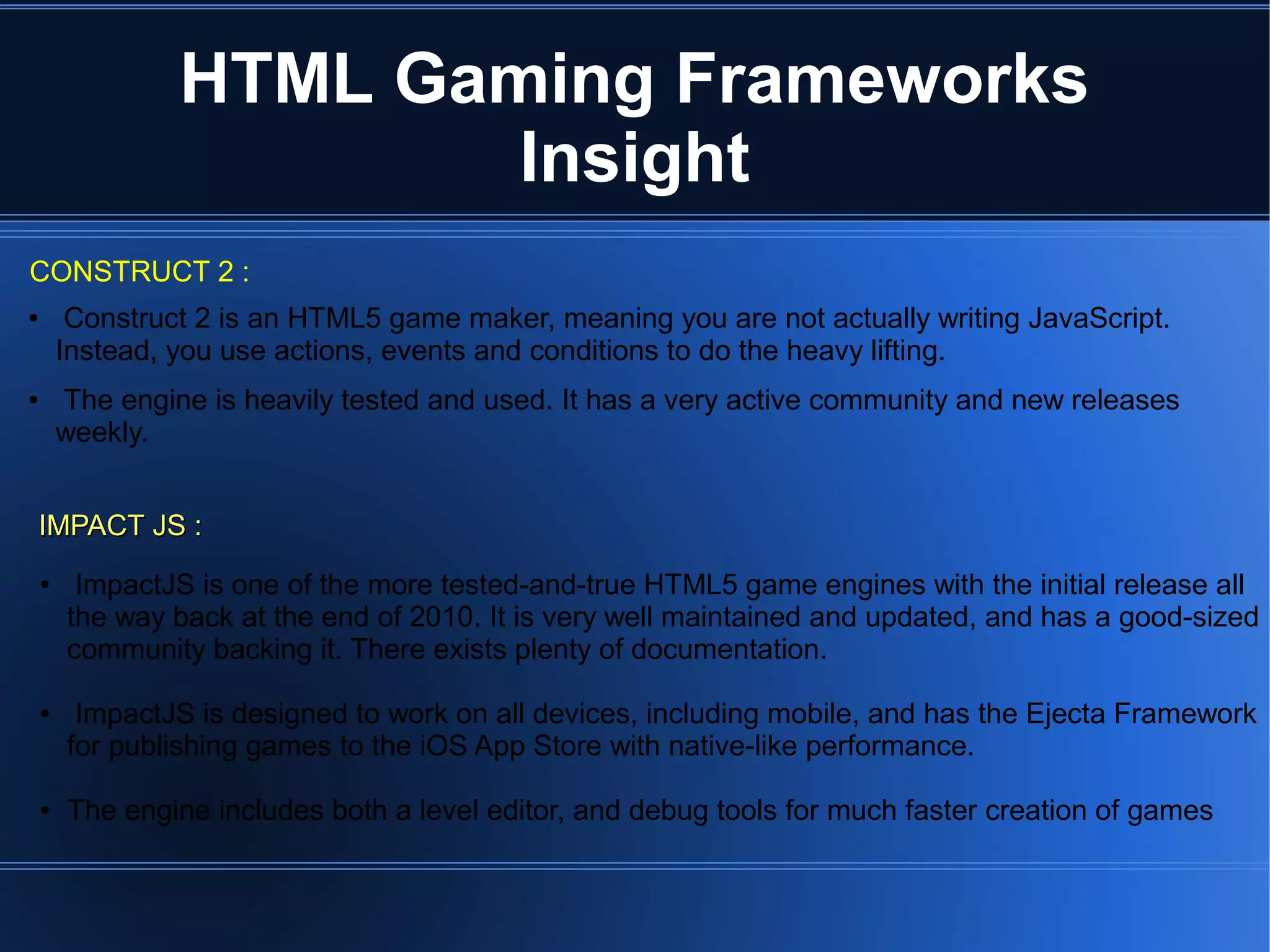 ● Construct 2 is an HTML5 game maker, meaning you are not actually writing JavaScript.
Instead, you use actions, events and conditions to do the heavy lifting.
● The engine is heavily tested and used. It has a very active community and new releases
weekly.
HTML Gaming Frameworks
Insight
CONSTRUCT 2 :
IMPACT JS :IMPACT JS :
● ImpactJS is one of the more tested-and-true HTML5 game engines with the initial release all
the way back at the end of 2010. It is very well maintained and updated, and has a good-sized
community backing it. There exists plenty of documentation.
● ImpactJS is designed to work on all devices, including mobile, and has the Ejecta Framework
for publishing games to the iOS App Store with native-like performance.
● The engine includes both a level editor, and debug tools for much faster creation of games
 