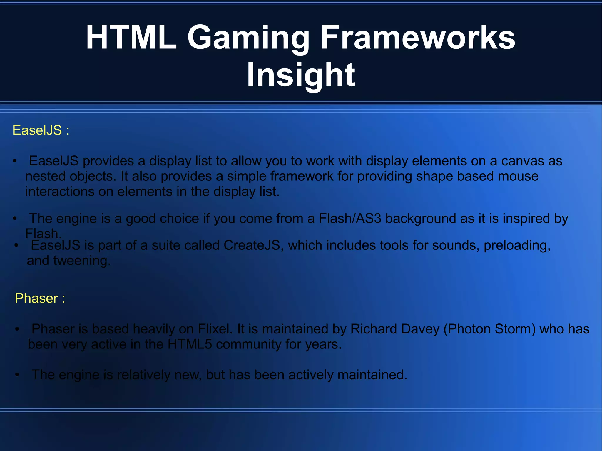 EaselJS :
● EaselJS provides a display list to allow you to work with display elements on a canvas as
nested objects. It also provides a simple framework for providing shape based mouse
interactions on elements in the display list.
Phaser :
● Phaser is based heavily on Flixel. It is maintained by Richard Davey (Photon Storm) who has
been very active in the HTML5 community for years.
● The engine is relatively new, but has been actively maintained.
● EaselJS is part of a suite called CreateJS, which includes tools for sounds, preloading,
and tweening.
● The engine is a good choice if you come from a Flash/AS3 background as it is inspired by
Flash.
HTML Gaming Frameworks
Insight
 